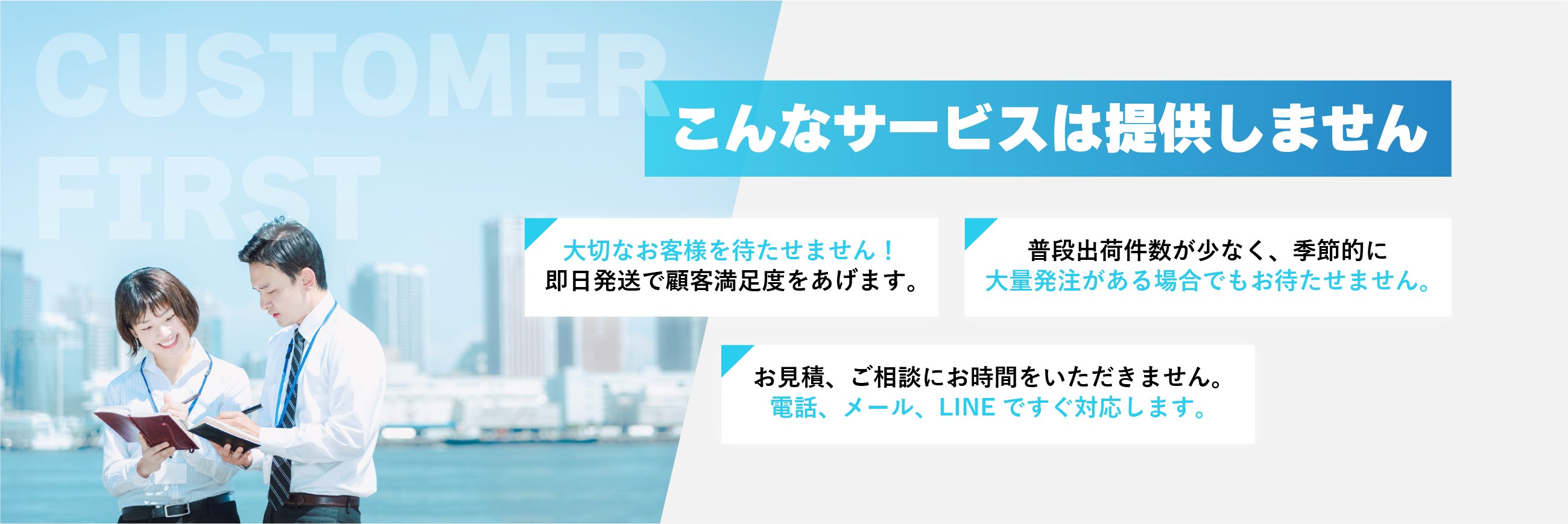 こんなサービスは提供しません ➀大切なお客様を待たせません！
即日発送で顧客満足度をあげます。②普段出荷件数が少なく、季節的に大量発注がある場合でもお待たせません。③お見積、ご相談にお時間をいただきません。
電話、メール、LINEですぐ対応します。
