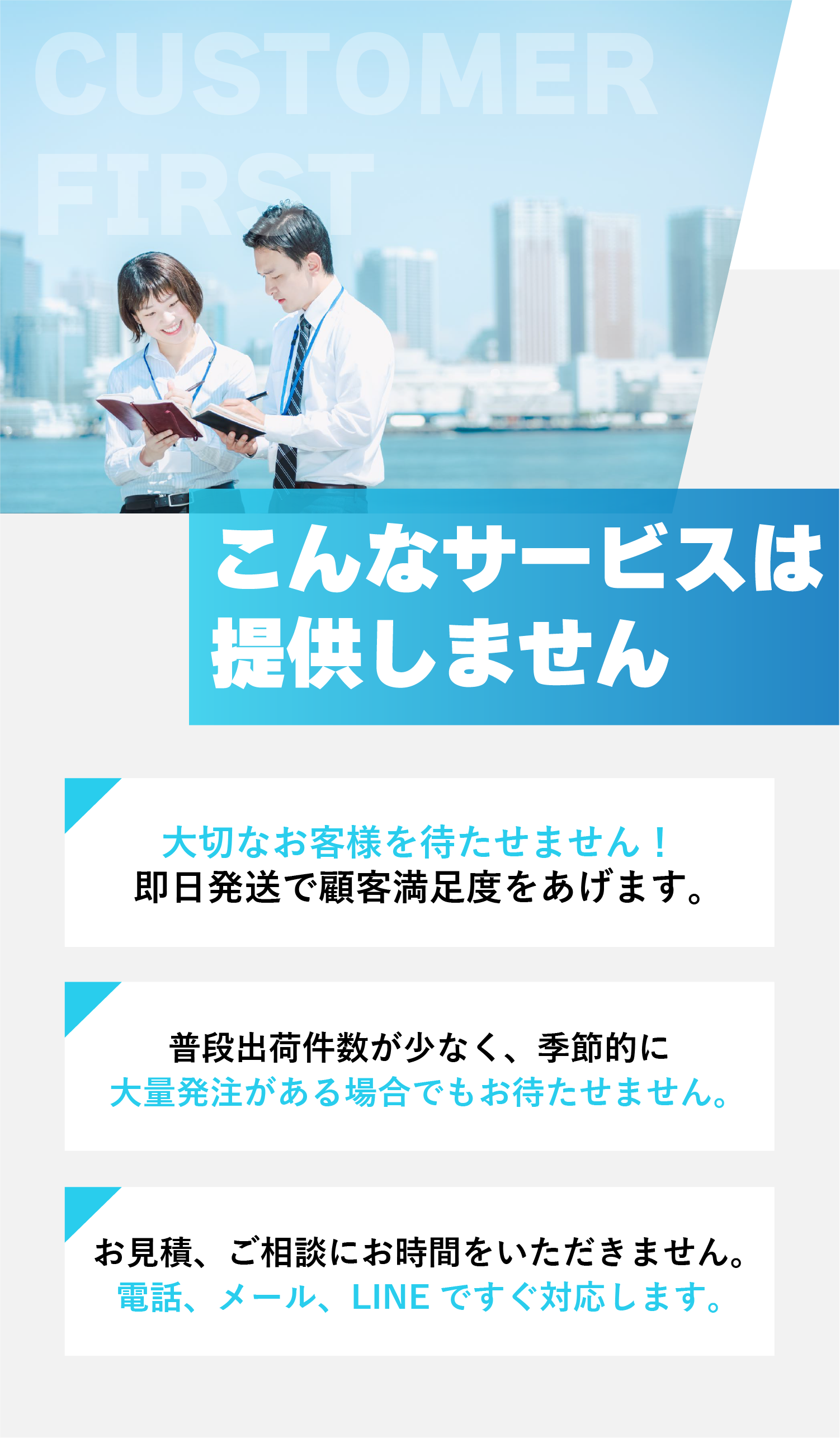 こんなサービスは提供しません ➀大切なお客様を待たせません！
即日発送で顧客満足度をあげます。②普段出荷件数が少なく、季節的に大量発注がある場合でもお待たせません。③お見積、ご相談にお時間をいただきません。
電話、メール、LINEですぐ対応します。