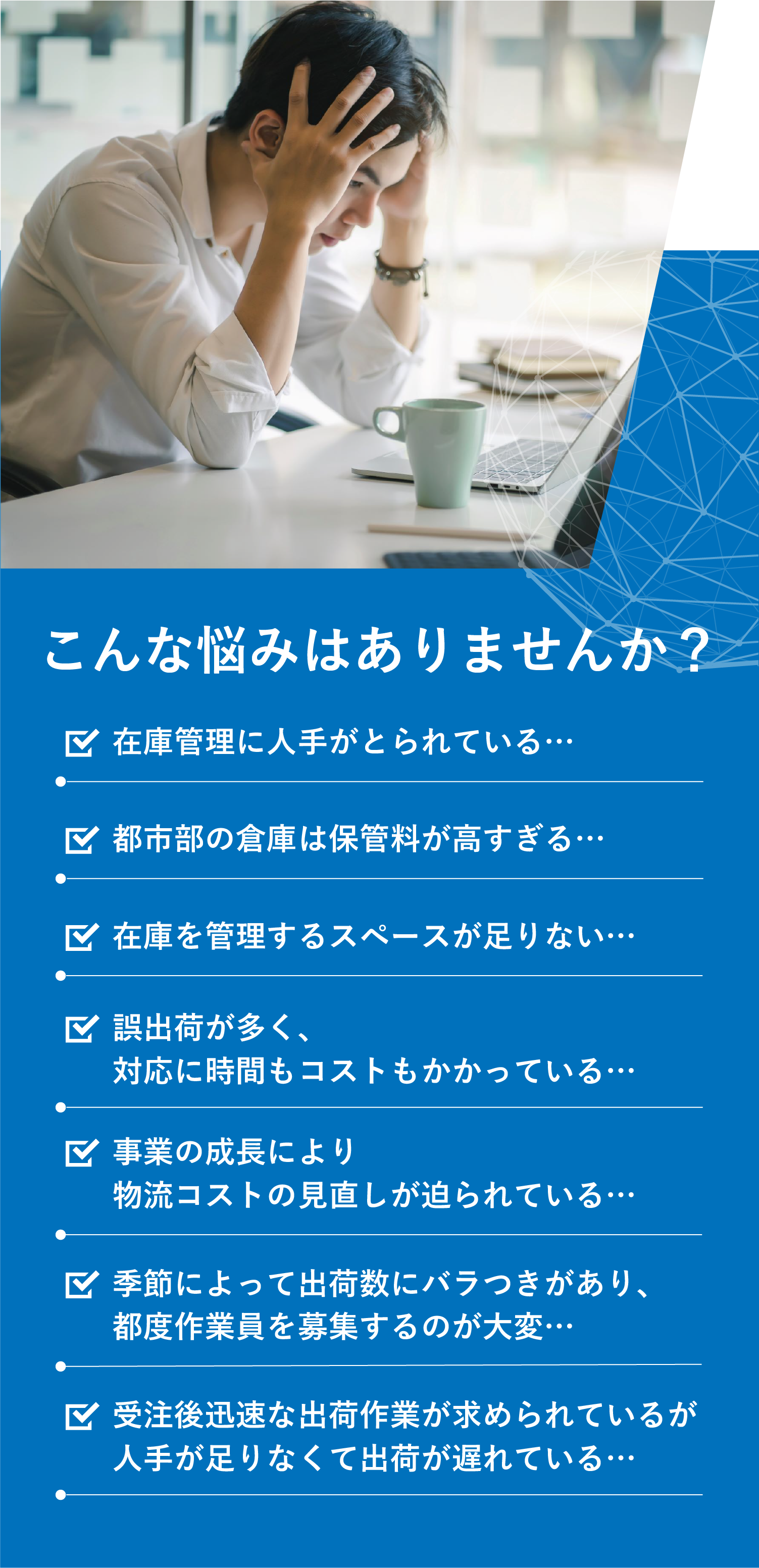 こんな悩みはありませんか？在庫管理に人手がとられている… 都市部の倉庫は保管料が高すぎる… 在庫を管理するスペースが足りない… 誤出荷が多く、対応に時間もコストもかかっている… 事業の成長により物流コストの見直しが迫られている… 季節によって出荷数にバラつきがあり、都度作業員を募集するのが大変… 受注後迅速な出荷作業が求められているが人手が足りなくて出荷が遅れている…